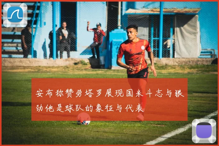 安布称赞劳塔罗展现国米斗志与狠劲他是球队的象征与代表