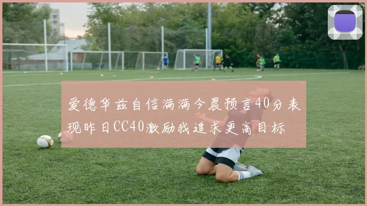 爱德华兹自信满满今晨预言40分表现昨日CC40激励我追求更高目标