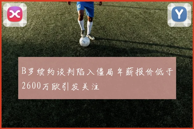 B罗续约谈判陷入僵局年薪报价低于2600万欧引发关注