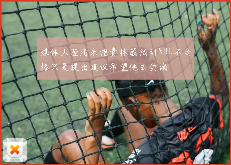 媒体人澄清未指责林葳试训NBL不合格只是提出建议希望他去尝试
