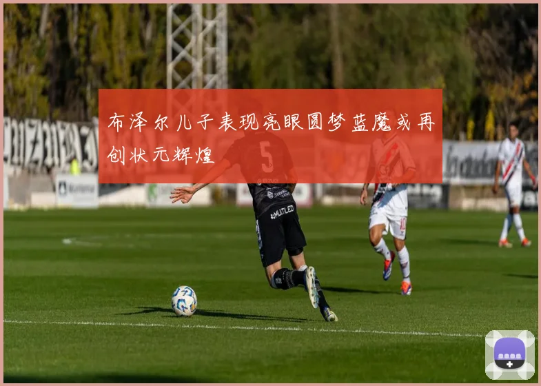 布泽尔儿子表现亮眼圆梦蓝魔或再创状元辉煌