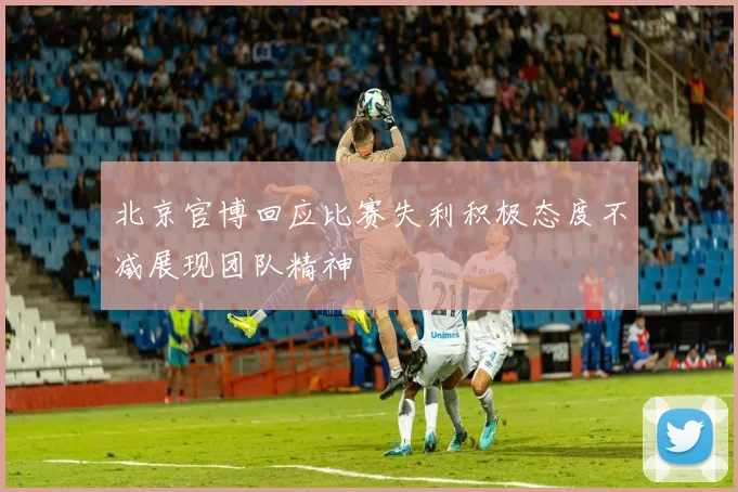 北京官博回应比赛失利积极态度不减展现团队精神