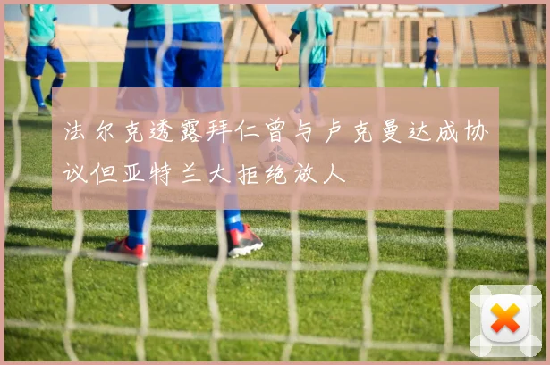 法尔克透露拜仁曾与卢克曼达成协议但亚特兰大拒绝放人