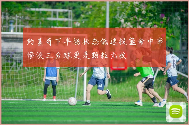 约基奇下半场状态低迷投篮命中率惨淡三分球更是颗粒无收