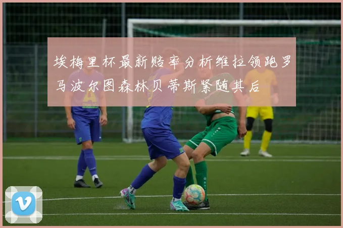 埃梅里杯最新赔率分析维拉领跑罗马波尔图森林贝蒂斯紧随其后