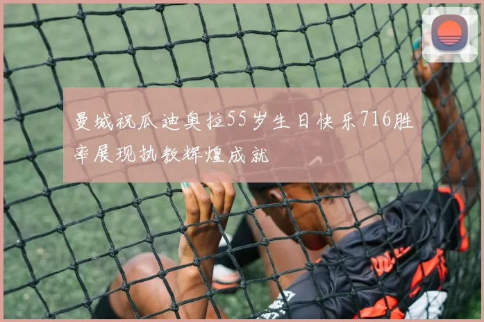 曼城祝瓜迪奥拉55岁生日快乐716胜率展现执教辉煌成就