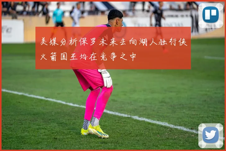 美媒分析保罗未来去向湖人独行侠火箭国王均在竞争之中