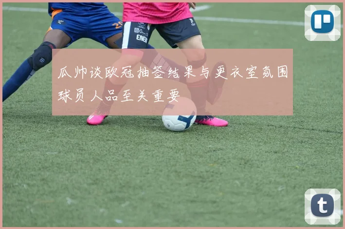 瓜帅谈欧冠抽签结果与更衣室氛围球员人品至关重要